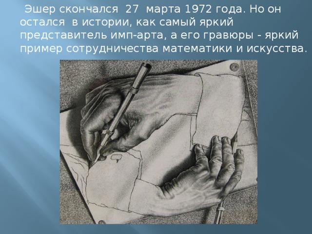  Эшер скончался  27 марта 1972 года. Но он остался в истории, как самый яркий представитель имп-арта, а его гравюры - яркий пример сотрудничества математики и искусства. 