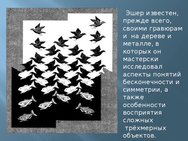  Эшер известен, прежде всего, своими гравюрами  на дереве и металле, в которых он мастерски исследовал аспекты понятий бесконечности и симметрии, а также особенности восприятия сложных  трёхмерных объектов. 