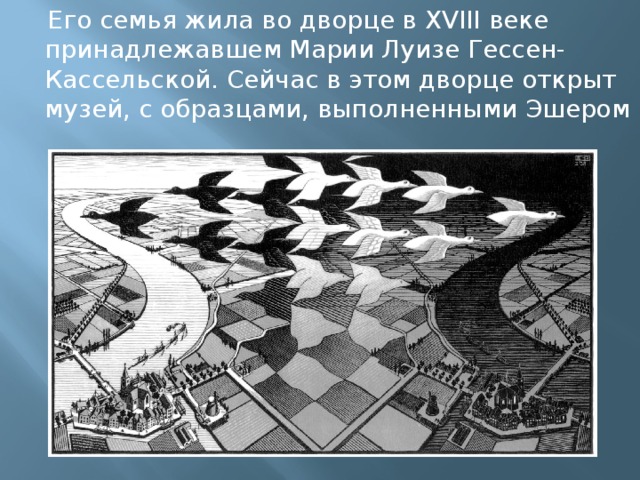  Его семья жила во дворце в XVIII веке принадлежавшем Марии Луизе Гессен-Кассельской. Сейчас в этом дворце открыт музей, с образцами, выполненными Эшером 