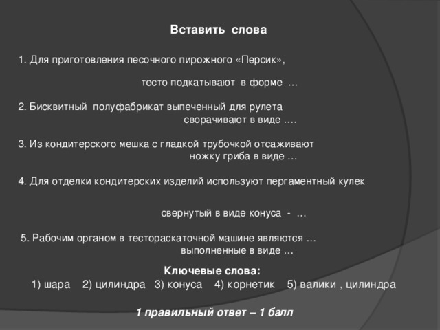  Вставить слова 1. Для приготовления песочного пирожного «Персик»,  тесто подкатывают в форме … 2. Бисквитный полуфабрикат выпеченный для рулета  сворачивают в виде …. 3. Из кондитерского мешка с гладкой трубочкой отсаживают  ножку гриба в виде … 4. Для отделки кондитерских изделий используют пергаментный кулек  свернутый в виде конуса - …  5. Рабочим органом в тестораскаточной машине являются …  выполненные в виде …  Ключевые слова:  1) шара 2) цилиндра 3) конуса 4) корнетик 5) валики , цилиндра 1 правильный ответ – 1 балл 