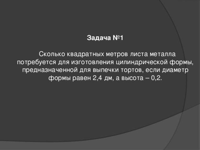 Задача №1   Сколько квадратных метров листа металла потребуется для изготовления цилиндрической формы, предназначенной для выпечки тортов, если диаметр формы равен 2,4 дм, а высота – 0,2.               