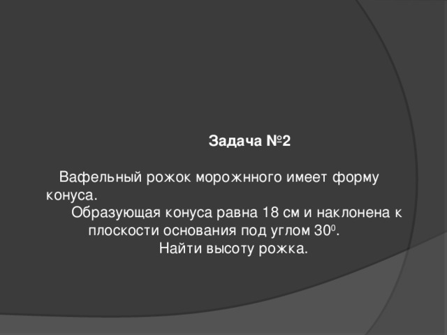  Задача №2   Вафельный рожок морожнного имеет форму конуса.  Образующая конуса равна 18 см и наклонена к  плоскости основания под углом 30 0 .  Найти высоту рожка.        