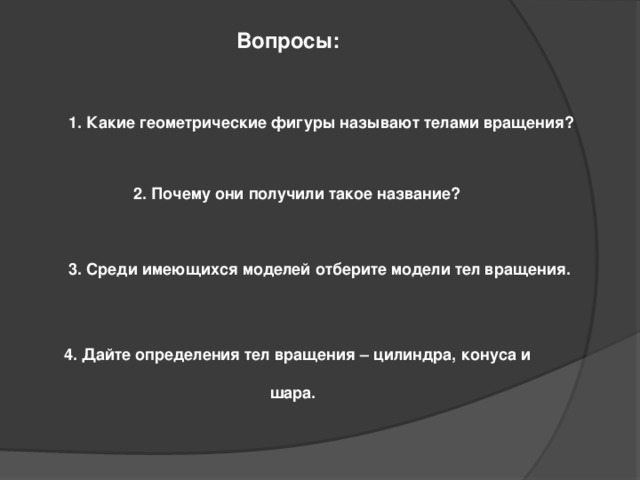 Вопросы:  1. Какие геометрические фигуры называют телами вращения?  2. Почему они получили такое название?  3. Среди имеющихся моделей отберите модели тел вращения.  4. Дайте определения тел вращения – цилиндра, конуса и  шара. 