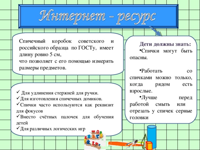 Дети должны знать: Спички могут быть опасны. Работать со спичками можно только, когда рядом есть взрослые. Лучше перед работой смыть или отрезать у спичек серные головки Спичечный коробок советского и российского образца по ГОСТу, имеет длину ровно 5 см, что позволяет с его помощью измерять размеры предметов.  Для удлинения стержней для ручки. Для изготовления спичечных домиков. Спички часто используются как реквизит для фокусов Вместо счётных палочек для обучения детей Для различных логических игр 