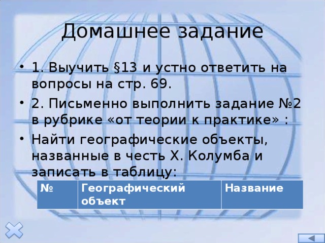 Домашнее задание 1. Выучить §13 и устно ответить на вопросы на стр. 69. 2. Письменно выполнить задание №2 в рубрике «от теории к практике» : Найти географические объекты, названные в честь Х. Колумба и записать в таблицу: № Географический объект Название 