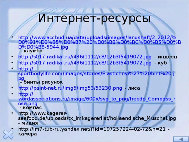 Интернет-ресурсы http://www.accbud.ua/data/uploads/images/landshaft/2_2012/% D0%91%D0%B5%D0%B7%20%D0%B8%D0%BC%D0%B5%D0%BD%D0%B8-5944.jpg – клумба http:// s017.radikal.ru/i436/1112/c8/12b3f5419072.jpg - индеец http:// s017.radikal.ru/i436/1112/c8/12b3f5419072.jpg - куб http:// sportbodylife.com/images/stories/Elastichnyi%27%20bint%20.jpg – бинты рисунок http:// paint-net.ru/img5/img53/53230.png - лиса http:// wordassociations.ru/image/600x/svg_to_png/freedo_Compass_rose.png - компас http://www.kagerer-seafood.de/uploads/tx_imkagererlist/hollaendische_Muschel.jpg - мидия http://im7-tub-ru.yandex.net/i?id=197257224-02-72&n=21 - камера 