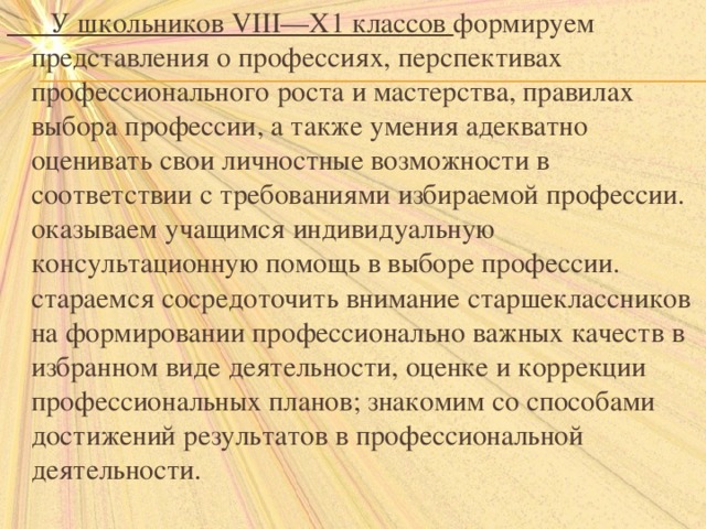  У школьников VIII—X1 классов формируем представления о профессиях, перспективах профессионального роста и мастерства, правилах выбора профессии, а также умения адекватно оценивать свои личностные возможности в соответствии с требованиями избираемой профессии. оказываем учащимся индивидуальную консультационную помощь в выборе профессии. стараемся сосредоточить внимание старшеклассников на формировании профессионально важных качеств в избранном виде деятельности, оценке и коррекции профессиональных планов; знакомим со способами достижений результатов в профессиональной деятельности.   