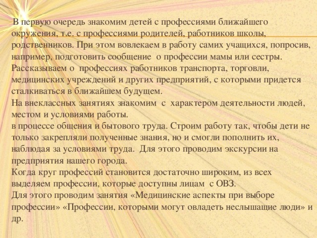  В первую очередь знакомим детей с профессиями ближайшего окружения, т.е. с профессиями родителей, работников школы, родственников. При этом вовлекаем в работу самих учащихся, попросив, например, подготовить сообщение о профессии мамы или сестры. Рассказываем о профессиях работников транспорта, торговли, медицинских учреждений и других предприятий, с которыми придется сталкиваться в ближайшем будущем.  На внеклассных занятиях знакомим с характером деятельности людей, местом и условиями работы.  в процессе общения и бытового труда. Строим работу так, чтобы дети не только закрепляли полученные знания, но и смогли пополнить их, наблюдая за условиями труда. Для этого проводим экскурсии на предприятия нашего города.  Когда круг профессий становится достаточно широким, из всех выделяем профессии, которые доступны лицам с ОВЗ.  Для этого проводим занятия «Медицинские аспекты при выборе профессии» «Профессии, которыми могут овладеть неслышащие люди» и др.   