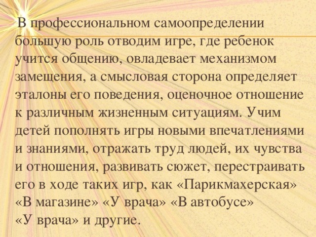  В профессиональном самоопределении большую роль отводим игре, где ребенок учится общению, овладевает механизмом замещения, а смысловая сторона определяет эталоны его поведения, оценочное отношение к различным жизненным ситуациям. Учим детей пополнять игры новыми впечатлениями и знаниями, отражать труд людей, их чувства и отношения, развивать сюжет, перестраивать его в ходе таких игр, как «Парикмахерская» «В магазине» «У врача» «В автобусе» «У врача» и другие. 