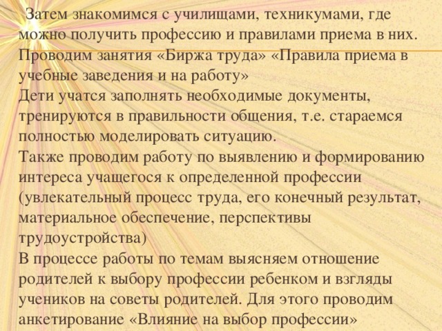  Затем знакомимся с училищами, техникумами, где можно получить профессию и правилами приема в них. Проводим занятия «Биржа труда» «Правила приема в учебные заведения и на работу»  Дети учатся заполнять необходимые документы, тренируются в правильности общения, т.е. стараемся полностью моделировать ситуацию.  Также проводим работу по выявлению и формированию интереса учащегося к определенной профессии (увлекательный процесс труда, его конечный результат, материальное обеспечение, перспективы трудоустройства)  В процессе работы по темам выясняем отношение родителей к выбору профессии ребенком и взгляды учеников на советы родителей. Для этого проводим анкетирование «Влияние на выбор профессии» 