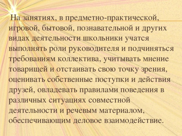  На занятиях, в предметно-практической, игровой, бытовой, познавательной и других видах деятельности школьники учатся выполнять роли руководителя и подчиняться требованиям коллектива, учитывать мнение товарищей и отстаивать свою точку зрения, оценивать собственные поступки и действия друзей, овладевать правилами поведения в различных ситуациях совместной деятельности и речевым материалом, обеспечивающим деловое взаимодействие. 