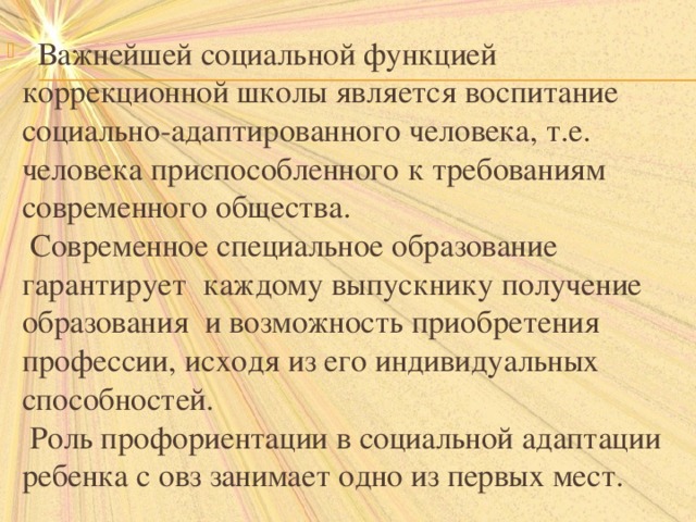  Важнейшей социальной функцией коррекционной школы является воспитание социально-адаптированного человека, т.е. человека приспособленного к требованиям современного общества.  Современное специальное образование гарантирует каждому выпускнику получение образования и возможность приобретения профессии, исходя из его индивидуальных способностей.  Роль профориентации в социальной адаптации ребенка с овз занимает одно из первых мест.   