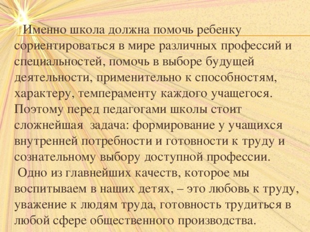  Именно школа должна помочь ребенку сориентироваться в мире различных профессий и специальностей, помочь в выборе будущей деятельности, применительно к способностям, характеру, темпераменту каждого учащегося.  Поэтому перед педагогами школы стоит сложнейшая задача: формирование у учащихся внутренней потребности и готовности к труду и сознательному выбору доступной профессии.  Одно из главнейших качеств, которое мы воспитываем в наших детях, – это любовь к труду, уважение к людям труда, готовность трудиться в любой сфере общественного производства. 