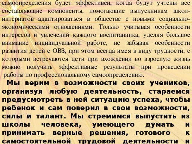 Таким образом, процесс профессионального и личностного самоопределения будет эффективен, когда будут учтены все составляющие компоненты, помогающие выпускникам школ-интернатов адаптироваться в обществе с новыми социально-экономическими отношениями. Только учитывая особенности интересов и увлечений каждого воспитанника, уделяя большое внимание индивидуальной работе, не забывая особенности развития детей с ОВЗ, при этом всегда имея в виду трудности, с которыми встречаются дети при вхождении во взрослую жизнь можно получить эффективные результаты при проведении  работы по профессиональному самоопределению .  Мы верим в возможности своих учеников, организуя любую деятельность, стараемся предусмотреть в ней ситуацию успеха, чтобы ребенок и сам поверил в свои возможности, силы и талант. Мы стремимся выпустить из школы человека, умеющего думать и принимать верные решения, готового к самостоятельной трудовой деятельности и востребованного обществом.  