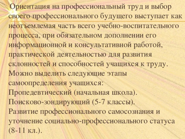  Ориентация на профессиональный труд и выбор своего профессионального будущего выступает как неотъемлемая часть всего учебно-воспитательного процесса, при обязательном дополнении его информационной и консультативной работой, практической деятельностью для развития склонностей и способностей учащихся к труду.  Можно выделить следующие этапы самоопределения учащихся:  Пропедевтический (начальная школа).  Поисково-зондирующий (5-7 классы).  Развитие профессионального самосознания и уточнение социально-профессионального статуса (8-11 кл.). 