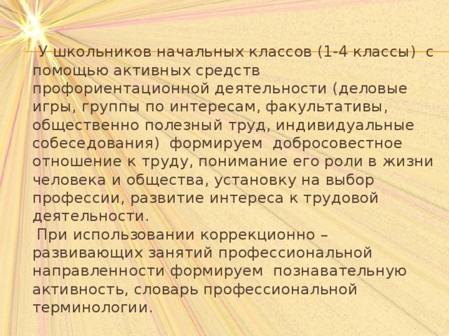  У школьников начальных классов (1-4 классы)  с помощью активных средств профориентационной деятельности (деловые игры, группы по интересам, факультативы, общественно полезный труд, индивидуальные собеседования)  формируем добросовестное отношение к труду, понимание его роли в жизни человека и общества, установку на выбор профессии, развитие интереса к трудовой деятельности.   При использовании коррекционно – развивающих занятий профессиональной направленности формируем познавательную активность, словарь профессиональной терминологии.   