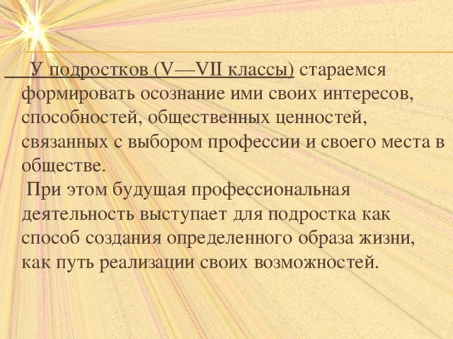  У подростков (V—VII классы)  стараемся формировать осознание ими своих интересов, способностей, общественных ценностей, связанных с выбором профессии и своего места в обществе.  При этом будущая профессиональная деятельность выступает для подростка как способ создания определенного образа жизни, как путь реализации своих возможностей. 