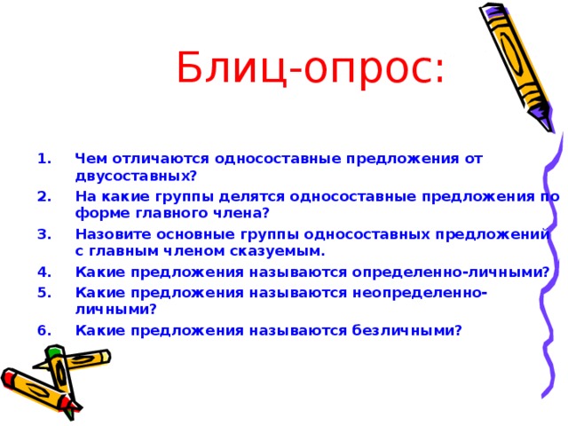 Блиц-опрос: Чем отличаются односоставные предложения от двусоставных? На какие группы делятся односоставные предложения по форме главного члена? Назовите основные группы односоставных предложений с главным членом сказуемым. Какие предложения называются определенно-личными? Какие предложения называются неопределенно-личными? Какие предложения называются безличными?   