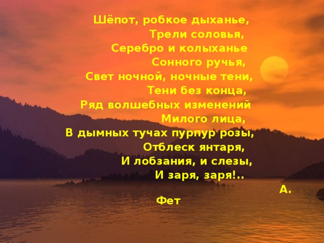  Шёпот, робкое дыханье,    Трели соловья,   Серебро и колыханье    Сонного ручья,  Свет ночной, ночные тени,    Тени без конца,  Ряд волшебных изменений     Милого лица, В дымных тучах пурпур розы,    Отблеск янтаря,   И лобзания, и слезы,     И заря, заря!..          А. Фет  