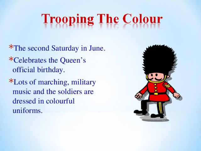 The second Saturday in June. Celebrates the Queen’s official birthday. Lots of marching, military music and the soldiers are dressed in colourful uniforms. 