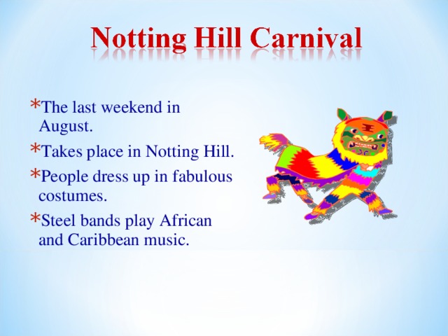 The last weekend in August. Takes place in Notting Hill. People dress up in fabulous costumes. Steel bands play African and Caribbean music. 