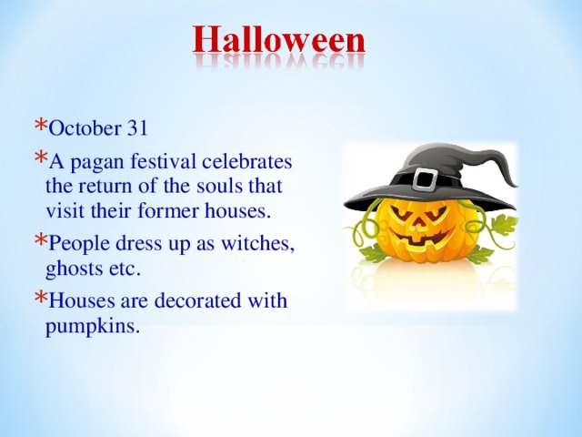 October 31 A pagan festival celebrates the return of the souls that visit their former houses. People dress up as witches, ghosts etc. Houses are decorated with pumpkins. 