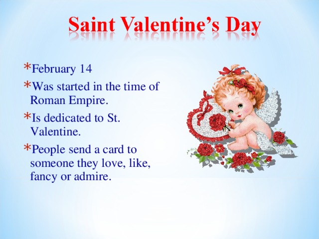 February 14 Was started in the time of Roman Empire. Is dedicated to St. Valentine. People send a card to someone they love, like, fancy or admire. 