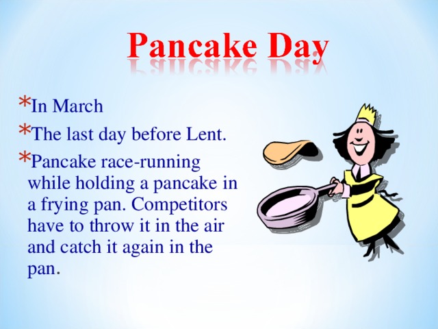 In March The last day before Lent. Pancake race-running while holding a pancake in a frying pan. Competitors have to throw it in the air and catch it again in the pan . 