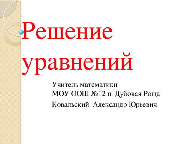 Решение уравнений Учитель математики  МОУ ООШ №12 п. Дубовая Роща Ковальский Александр Юрьевич 