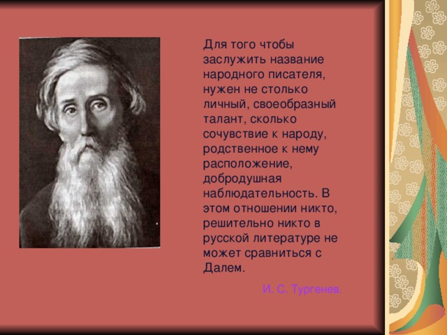 Для того чтобы заслужить название народного писателя, нужен не столько личный, своеобразный талант, сколько сочувствие к народу, родственное к нему расположение, добродушная наблюдательность. В этом отношении никто, решительно никто в русской литературе не может сравниться с Далем. И. С. Тургенев. 