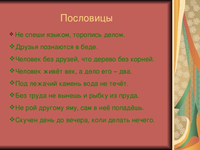 Пословицы  Не спеши языком, торопись делом. Друзья познаются в беде. Человек без друзей, что дерево без корней. Человек живёт век, а дело его – два. Под лежачий камень вода не течёт. Без труда не вынешь и рыбку из пруда. Не рой другому яму, сам в неё попадёшь. Скучен день до вечера, коли делать нечего. 