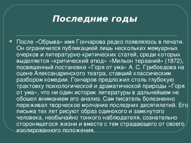 Последние годы    После «Обрыва» имя Гончарова редко появлялось в печати. Он ограничился публикацией лишь нескольких мемуарных очерков и литературно-критических статей, среди которых выделяется «критический этюд» «Мильон терзаний» (1872), посвященный постановке «Горя от ума» А. С. Грибоедова на сцене Александринского театра, ставший классическим разбором комедии. Гончаров предложил столь глубокую трактовку психологической и драматической природы «Горя от ума», что ни один историк литературы в дальнейшем не обошел вниманием его анализ. Сам писатель болезненно переживал творческое молчание последних десятилетий. Его письма тех лет рисуют образ одинокого и замкнутого человека, необычайно тонкого наблюдателя, сознательно сторонящегося жизни и вместе с тем страдающего от своего изолированного положения. 