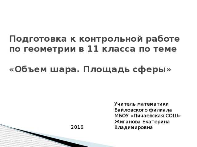 Подготовка к контрольной работе по геометрии в 11 класса по теме   «Объем шара. Площадь сферы» Учитель математики Байловского филиала МБОУ «Пичаевская СОШ» Жиганова Екатерина Владимировна 2016 