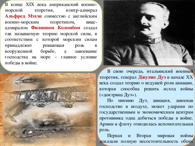В конце XIX века американский военно-морской теоретик, контр-адмирал Альфред Мэхэн совместно с английским военно-морским теоретиком, вице-адмиралом Филиппом Коломбом создал так называемую теорию морской силы, в соответствии с которой морским силам принадлежит решающая роль в вооруженной борьбе, а завоевание господства на море – главное условие победы в войне. В свою очередь, итальянский военный теоретик, генерал Джулио Дуэ в начале ХХ века создал теорию о ведущей роли авиации, которая способна решить исход войны («доктрина Дуэ»). По мнению Дуэ, авиация, завоевав господство в воздухе, может ударами по государственным и экономическим центрам противника одна добиться победы в войне. Армии и флоту отводилась вспомогательная роль. Первая и Вторая мировая войны доказали полную несостоятельность обеих этих теорий. 