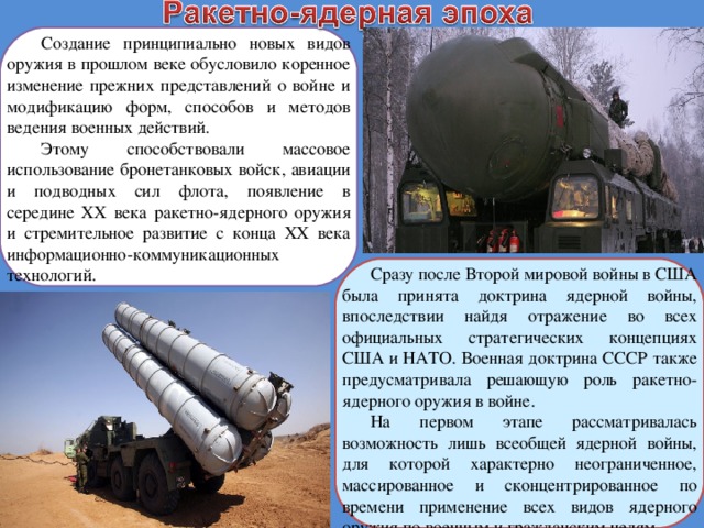 Создание принципиально новых видов оружия в прошлом веке обусловило коренное изменение прежних представлений о войне и модификацию форм, способов и методов ведения военных действий. Этому способствовали массовое использование бронетанковых войск, авиации и подводных сил флота, появление в середине ХХ века ракетно-ядерного оружия и стремительное развитие с конца XX века информационно-коммуникационных технологий. Сразу после Второй мировой войны в США была принята доктрина ядерной войны, впоследствии найдя отражение во всех официальных стратегических концепциях США и НАТО. Военная доктрина СССР также предусматривала решающую роль ракетно-ядерного оружия в войне. На первом этапе рассматривалась возможность лишь всеобщей ядерной войны, для которой характерно неограниченное, массированное и сконцентрированное по времени применение всех видов ядерного оружия по военным и гражданским целям. 