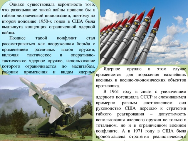 Однако существовала вероятность того, что развязывание такой войны привело бы к гибели человеческой цивилизации, поэтому во второй половине 1950-х годов в США была выдвинута концепция ограниченной ядерной войны. Позднее такой конфликт стал рассматриваться как вооруженная борьба с применением различных видов оружия, включая тактическое и оперативно-тактическое ядерное оружие, использование которого ограничивается по масштабам, районам применения и видам ядерных средств. Ядерное оружие в этом случае применяется для поражения важнейших военных и военно-экономических объектов противника. В 1961 году в связи с увеличением ядерного потенциала СССР и сложившимся примерно равным соотношением сил руководство США перешло к стратегии гибкого реагирования – допустимость использования ядерного оружия не только в тотальном, но и в ограниченном военном конфликте. А в 1971 году в США была провозглашена стратегия реалистического сдерживания (реалистического устрашения), 