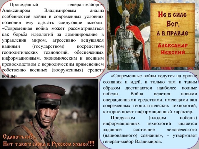 Проведенный генерал-майором Александром Владимировым анализ особенностей войны в современных условиях позволил ему сделать следующие выводы: «Современная война может рассматриваться как борьба идеологий за доминирование в управлении миром, агрессивно ведущаяся нациями (государством) посредством геополитических технологий, обеспеченных информационным, экономическим и военным превосходством с периодическим применением собственно военных (вооруженных) средств войны». «Современные войны ведутся на уровне сознания и идей, и только там и таким образом достигаются наиболее полные победы. Война ведется новыми операционными средствами, имеющими вид современных геополитических технологий, которые носят информационный характер. Продуктом (плодом победы) информационных технологий является заданное состояние человеческого (национального) сознания», – утверждает генерал-майор Владимиров. 