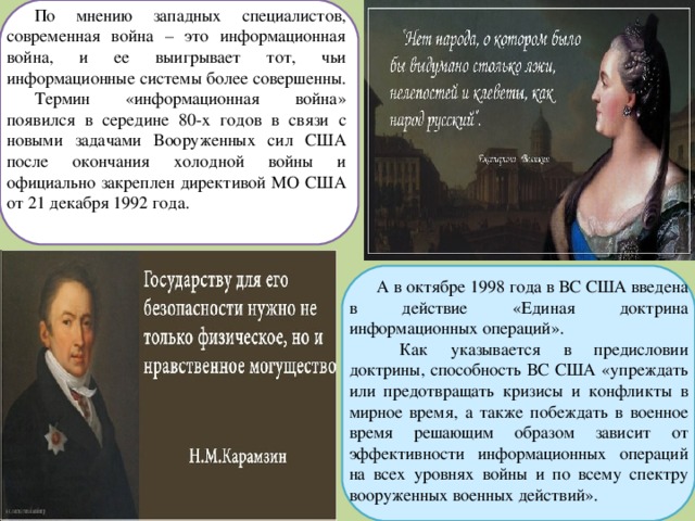 По мнению западных специалистов, современная война – это информационная война, и ее выигрывает тот, чьи информационные системы более совершенны. Термин «информационная война» появился в середине 80-х годов в связи с новыми задачами Вооруженных сил США после окончания холодной войны и официально закреплен директивой МО США от 21 декабря 1992 года. А в октябре 1998 года в ВС США введена в действие «Единая доктрина информационных операций».  Как указывается в предисловии доктрины, способность ВС США «упреждать или предотвращать кризисы и конфликты в мирное время, а также побеждать в военное время решающим образом зависит от эффективности информационных операций на всех уровнях войны и по всему спектру вооруженных военных действий». 