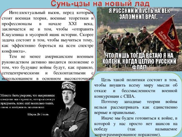 Интеллектуальный вызов, перед которым стоят военная теория, военные теоретики и профессионалы в начале XXI века, заключается не в том, чтобы «отправить Клаузевица в мусорной ящик истории. Скорее задача состоит в том, чтобы выучиться тому, как эффективно бороться на всем спектре конфликта». Тем не менее американским военным руководством активно вводится положение о том, что будущие войны будут, как правило, сетецентрическими и бесконтактными с использованием в основном высокоточного оружия. Цель такой политики состоит в том, чтобы внушить всему миру мысли об отказе и бессмысленности военной конкуренции с США. Поэтому западные теории войны нельзя рассматривать как единственно верные и правильные. Иначе мы будем готовиться к войне, в которой у нас просто нет шансов на победу (так называемое запрограммированное поражение). 