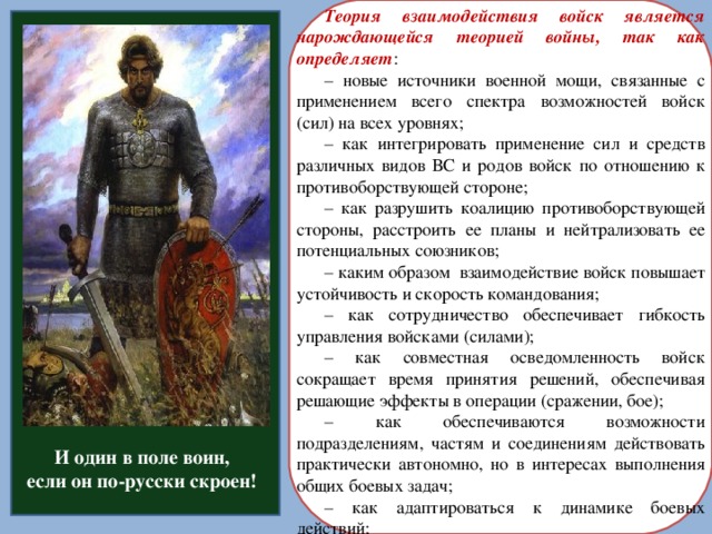 Теория взаимодействия войск является нарождающейся теорией войны, так как определяет : – новые источники военной мощи, связанные с применением всего спектра возможностей войск (сил) на всех уровнях; – как интегрировать применение сил и средств различных видов ВС и родов войск по отношению к противоборствующей стороне; – как разрушить коалицию противоборствующей стороны, расстроить ее планы и нейтрализовать ее потенциальных союзников; – каким образом взаимодействие войск повышает устойчивость и скорость командования; – как сотрудничество обеспечивает гибкость управления войсками (силами); – как совместная осведомленность войск сокращает время принятия решений, обеспечивая решающие эффекты в операции (сражении, бое); – как обеспечиваются возможности подразделениям, частям и соединениям действовать практически автономно, но в интересах выполнения общих боевых задач; – как адаптироваться к динамике боевых действий; И один в поле воин, если он по-русски скроен!  