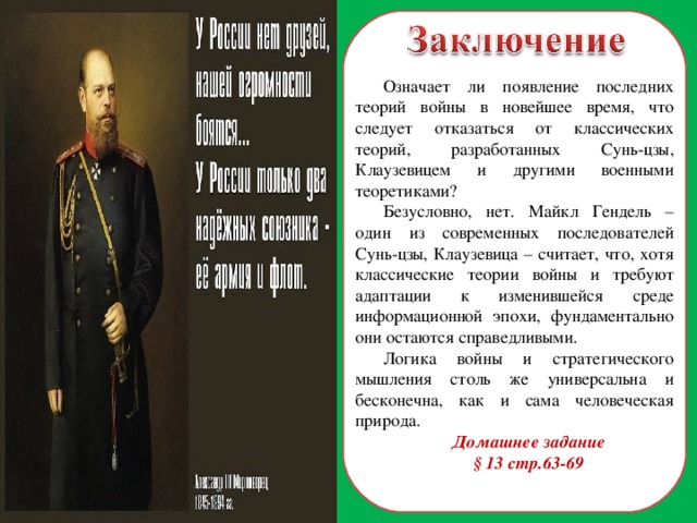 Означает ли появление последних теорий войны в новейшее время, что следует отказаться от классических теорий, разработанных Сунь-цзы, Клаузевицем и другими военными теоретиками? Безусловно, нет. Майкл Гендель – один из современных последователей Сунь-цзы, Клаузевица – считает, что, хотя классические теории войны и требуют адаптации к изменившейся среде информационной эпохи, фундаментально они остаются справедливыми. Логика войны и стратегического мышления столь же универсальна и бесконечна, как и сама человеческая природа. Домашнее задание § 13 стр.63-69 