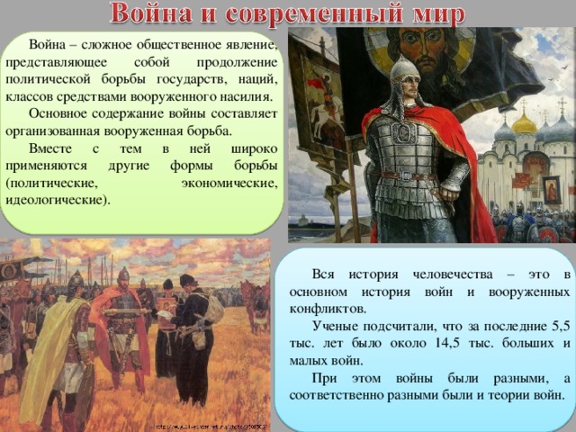 Война – сложное общественное явление, представляющее собой продолжение политической борьбы государств, наций, классов средствами вооруженного насилия. Основное содержание войны составляет организованная вооруженная борьба. Вместе с тем в ней широко применяются другие формы борьбы (политические, экономические, идеологические). Вся история человечества – это в основном история войн и вооруженных конфликтов. Ученые подсчитали, что за последние 5,5 тыс. лет было около 14,5 тыс. больших и малых войн. При этом войны были разными, а соответственно разными были и теории войн. 