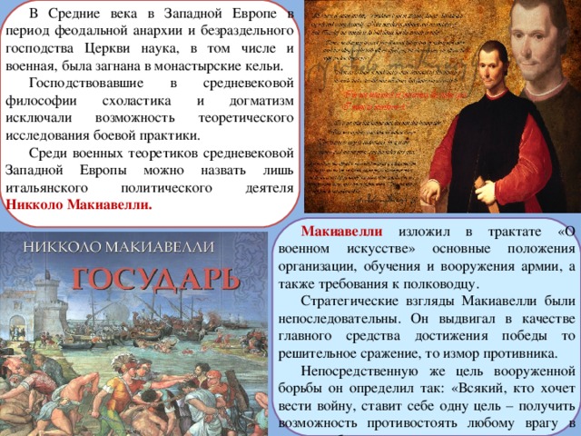 В Средние века в Западной Европе в период феодальной анархии и безраздельного господства Церкви наука, в том числе и военная, была загнана в монастырские кельи. Господствовавшие в средневековой философии схоластика и догматизм исключали возможность теоретического исследования боевой практики. Среди военных теоретиков средневековой Западной Европы можно назвать лишь итальянского политического деятеля Никколо Макиавелли. Макиавелли изложил в трактате «О военном искусстве» основные положения организации, обучения и вооружения армии, а также требования к полководцу. Стратегические взгляды Макиавелли были непоследовательны. Он выдвигал в качестве главного средства достижения победы то решительное сражение, то измор противника. Непосредственную же цель вооруженной борьбы он определил так: «Всякий, кто хочет вести войну, ставит себе одну цель – получить возможность противостоять любому врагу в поле и победить его в решающем сражении». 