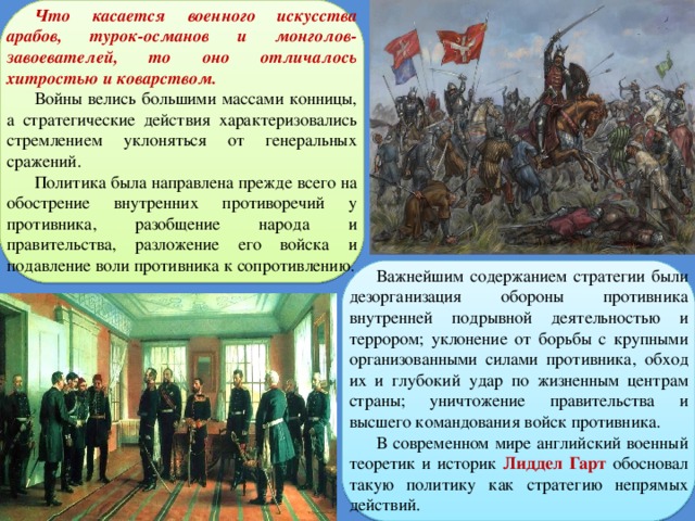 Что касается военного искусства арабов, турок-османов и монголов-завоевателей, то оно отличалось хитростью и коварством. Войны велись большими массами конницы, а стратегические действия характеризовались стремлением уклоняться от генеральных сражений. Политика была направлена прежде всего на обострение внутренних противоречий у противника, разобщение народа и правительства, разложение его войска и подавление воли противника к сопротивлению. Важнейшим содержанием стратегии были дезорганизация обороны противника внутренней подрывной деятельностью и террором; уклонение от борьбы с крупными организованными силами противника, обход их и глубокий удар по жизненным центрам страны; уничтожение правительства и высшего командования войск противника. В современном мире английский военный теоретик и историк Лиддел Гарт обосновал такую политику как стратегию непрямых действий. 