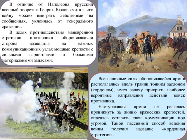 В отличие от Наполеона прусский военный теоретик Генрих Бюлов считал, что войну можно выиграть действиями на сообщениях, уклоняясь от генерального сражения. В целях противодействия маневренной стратегии противника обороняющаяся сторона возводила на важных коммуникационных узлах мощные крепости с сильными гарнизонами и большими материальными запасами. Все наличные силы обороняющейся армии располагались вдоль границ тонким заслоном (кордоном), имея задачу прикрыть наиболее вероятные направления действий войск противника. Наступающая армия не решалась проникнуть за линию вражеских крепостей, опасаясь оставить свои коммуникации под угрозой. Такой пассивный способ ведения войны получил название «кордонная стратегия». 