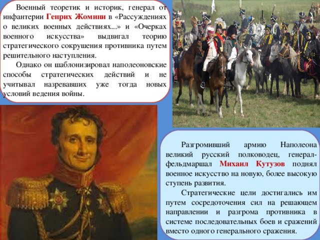 Военный теоретик и историк, генерал от инфантерии Генрих Жомини в «Рассуждениях о великих военных действиях...» и «Очерках военного искусства» выдвигал теорию стратегического сокрушения противника путем решительного наступления. Однако он шаблонизировал наполеоновские способы стратегических действий и не учитывал назревавших уже тогда новых условий ведения войны. Разгромивший армию Наполеона великий русский полководец, генерал-фельдмаршал Михаил Кутузов поднял военное искусство на новую, более высокую ступень развития. Стратегические цели достигались им путем сосредоточения сил на решающем направлении и разгрома противника в системе последовательных боев и сражений вместо одного генерального сражения. 