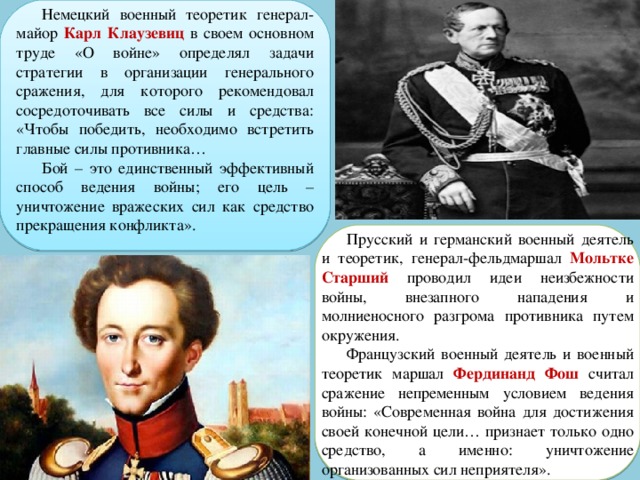 Немецкий военный теоретик генерал-майор Карл Клаузевиц в своем основном труде «О войне» определял задачи стратегии в организации генерального сражения, для которого рекомендовал сосредоточивать все силы и средства: «Чтобы победить, необходимо встретить главные силы противника… Бой – это единственный эффективный способ ведения войны; его цель – уничтожение вражеских сил как средство прекращения конфликта». Прусский и германский военный деятель и теоретик, генерал-фельдмаршал Мольтке Старший проводил идеи неизбежности войны, внезапного нападения и молниеносного разгрома противника путем окружения. Французский военный деятель и военный теоретик маршал Фердинанд Фош считал сражение непременным условием ведения войны: «Современная война для достижения своей конечной цели… признает только одно средство, а именно: уничтожение организованных сил неприятеля». 