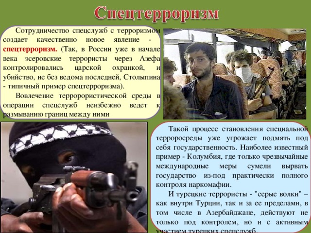 Сотрудничество спецслужб с терроризмом создает качественно новое явление - спецтерроризм. (Так, в России уже в начале века эсеровские террористы через Азефа контролировались царской охранкой, и убийство, не без ведома последней, Столыпина - типичный пример спецтерроризма). Вовлечение терророристической среды в операции спецслужб неизбежно ведет к размыванию границ между ними Такой процесс становления специальной терроросреды уже угрожает подмять под себя государственность. Наиболее известный пример - Колумбия, где только чрезвычайные международные меры сумели вырвать государство из-под практически полного контроля наркомафии. И турецкие террористы - 