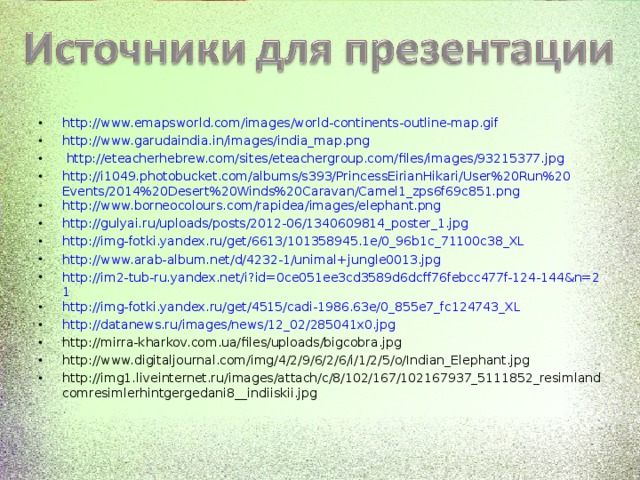 http://www.emapsworld.com/images/world-continents-outline-map.gif http://www.garudaindia.in/images/india_map.png  http://eteacherhebrew.com/sites/eteachergroup.com/files/images/93215377.jpg http://i1049.photobucket.com/albums/s393/PrincessEirianHikari/User%20Run%20Events/2014%20Desert%20Winds%20Caravan/Camel1_zps6f69c851.png http://www.borneocolours.com/rapidea/images/elephant.png http://gulyai.ru/uploads/posts/2012-06/1340609814_poster_1.jpg http://img-fotki.yandex.ru/get/6613/101358945.1e/0_96b1c_71100c38_XL http://www.arab-album.net/d/4232-1/unimal+jungle0013.jpg http://im2-tub-ru.yandex.net/i?id=0ce051ee3cd3589d6dcff76febcc477f-124-144&n=21 http://img-fotki.yandex.ru/get/4515/cadi-1986.63e/0_855e7_fc124743_XL http://datanews.ru/images/news/12_02/285041x0.jpg http://mirra-kharkov.com.ua/files/uploads/bigcobra.jpg http://www.digitaljournal.com/img/4/2/9/6/2/6/i/1/2/5/o/Indian_Elephant.jpg http://img1.liveinternet.ru/images/attach/c/8/102/167/102167937_5111852_resimlandcomresimlerhintgergedani8__indiiskii.jpg               