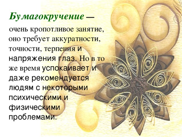 Бумагокручение  — очень кропотливое занятие, оно требует аккуратности, точности, терпения и напряжения глаз. Но в то же время  успокаивает и даже рекомендуется людям с некоторыми психическими и физическими проблемами. 